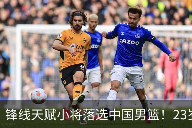 锋线天赋小将落选中国男篮！23岁伤仲永，伤病不断，错失涨球期，或告别国家队！