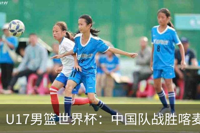 U17男篮世界杯：中国队战胜喀麦隆队